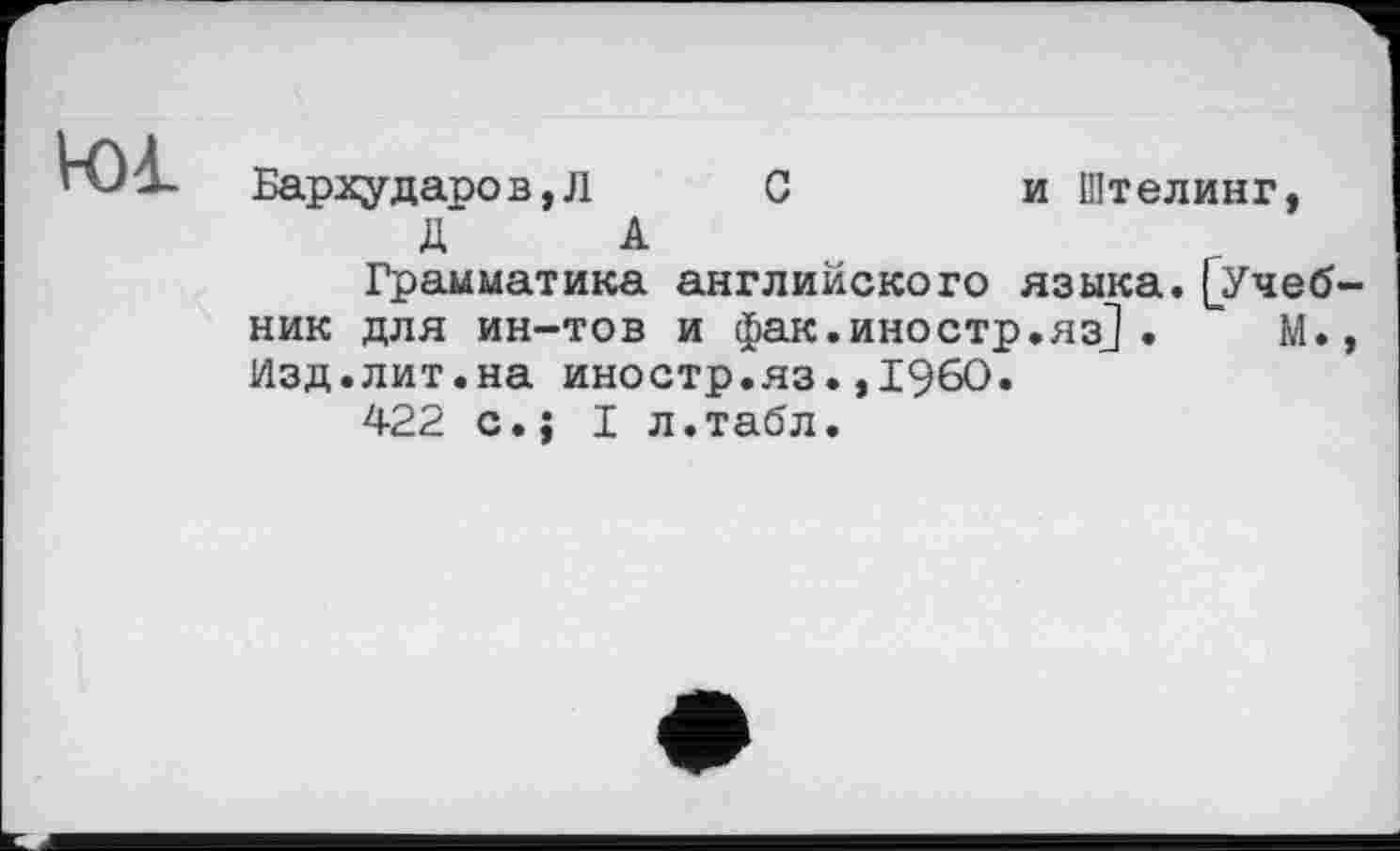 ﻿Ю1
Бархударов,Л С	и Штелинг,
Д А Грамматика английского языка.(Учебник для ин-тов и фак.иностр.яз] .	М.,
Изд.лит.на иностр.яз.»I960« 422 с.; I л.табл.